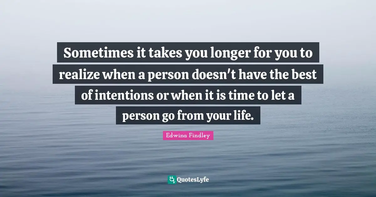 Sometimes it takes you longer for you to realize when a person doesn't have the best of intentions or when it is time to let a person go from your life.