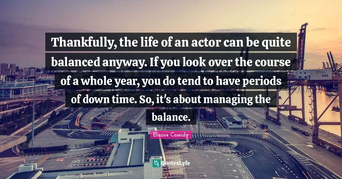 Balanced Life Quotes: "Thankfully, the life of an actor can be quite balanced anyway. If you look over the course of a whole year, you do tend to have periods of down time. So, it's about managing the balance."