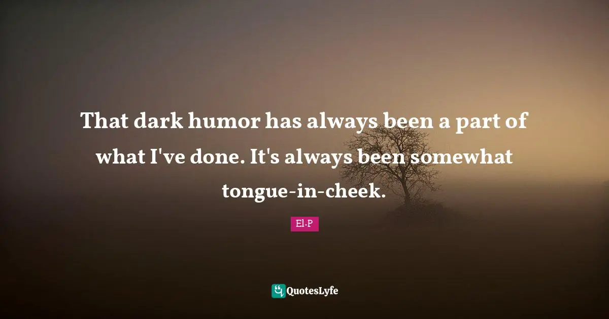 That dark humor has always been a part of what I've done. It's always been somewhat tongue-in-cheek.