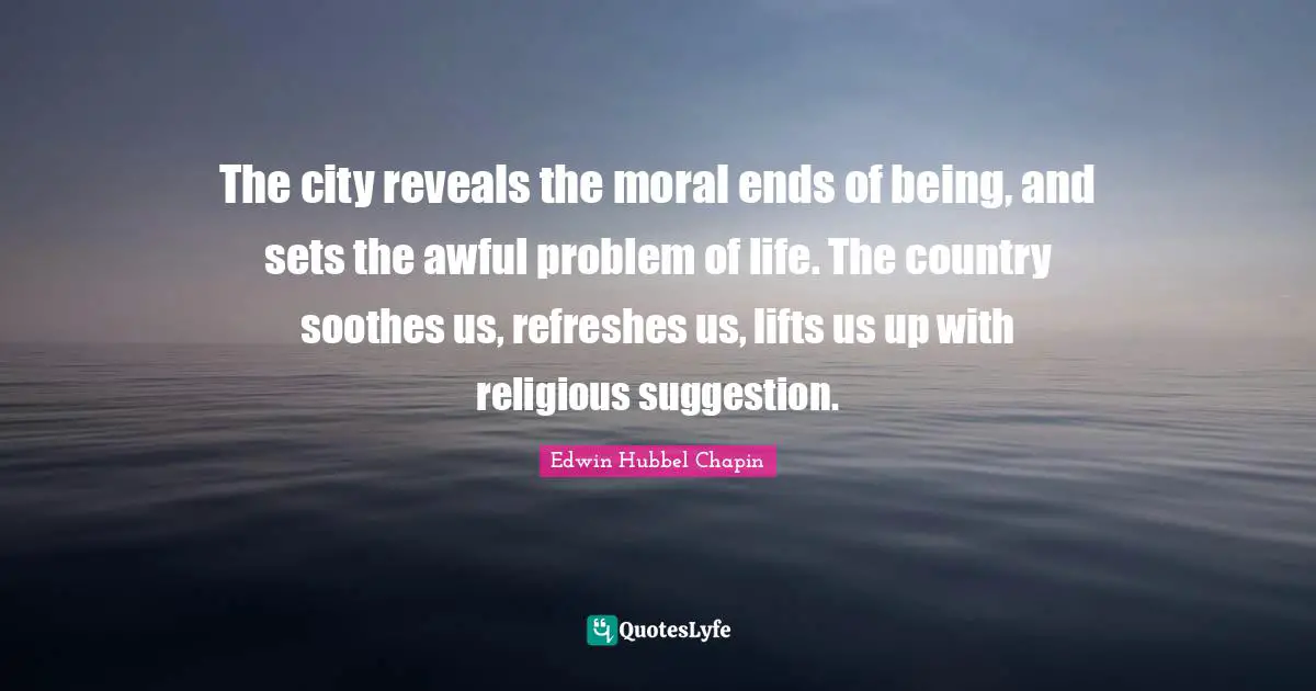 The city reveals the moral ends of being, and sets the awful problem of life. The country soothes us, refreshes us, lifts us up with religious suggestion.