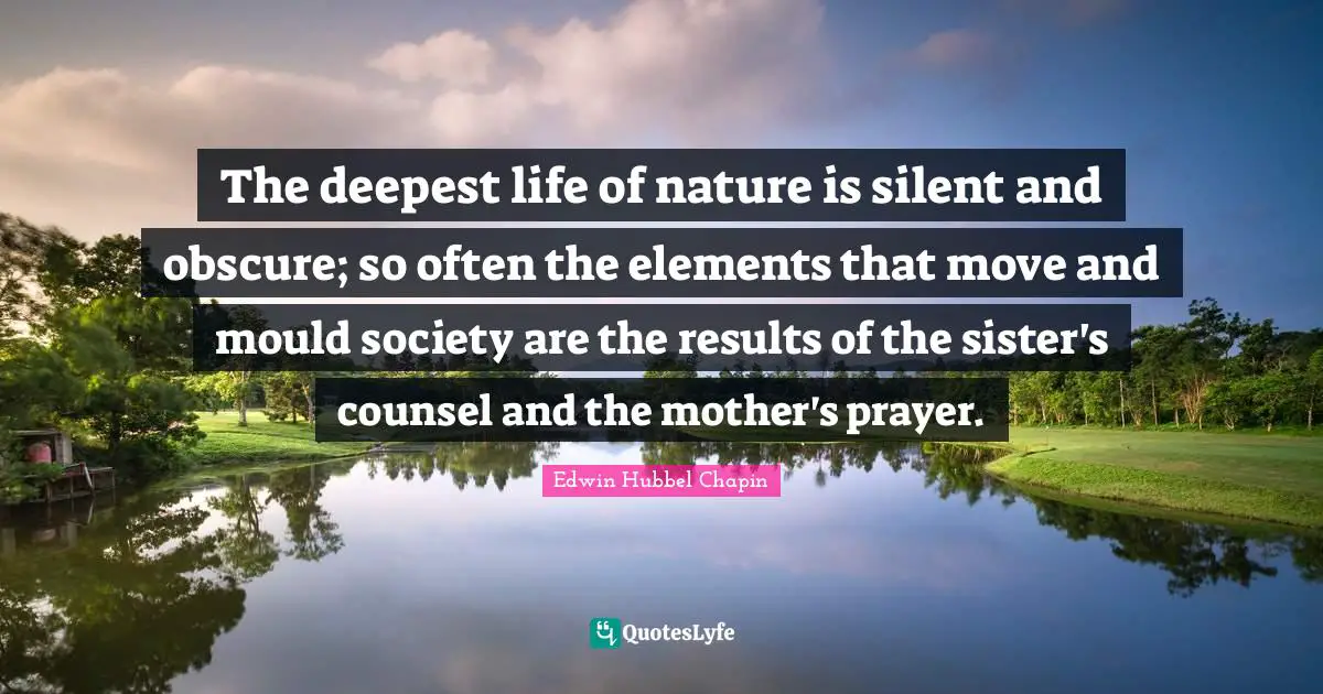 The deepest life of nature is silent and obscure; so often the elements that move and mould society are the results of the sister's counsel and the mother's prayer.