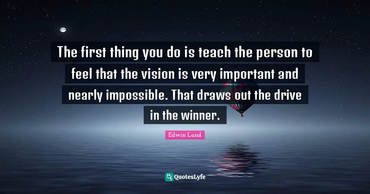 Edwin Land Quotes: "The first thing you do is teach the person to feel that the vision is very important and nearly impossible. That draws out the drive in the winner."