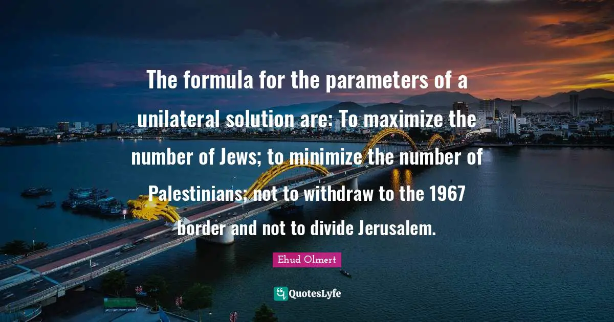 The formula for the parameters of a unilateral solution are: To maximize the number of Jews; to minimize the number of Palestinians; not to withdraw to the 1967 border and not to divide Jerusalem.