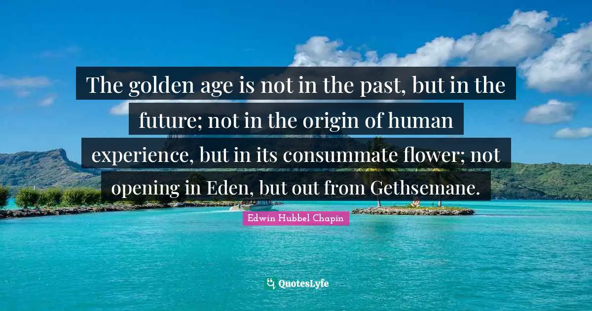 The golden age is not in the past, but in the future; not in the origin of human experience, but in its consummate flower; not opening in Eden, but out from Gethsemane.