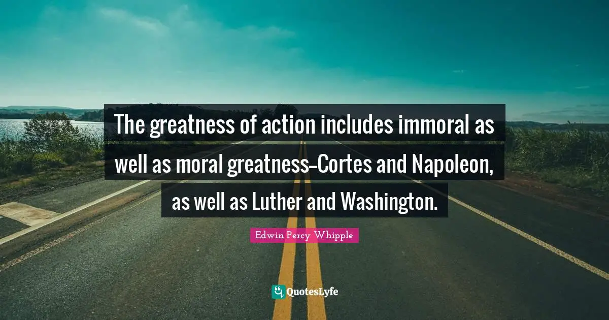 The greatness of action includes immoral as well as moral greatness--Cortes and Napoleon, as well as Luther and Washington.