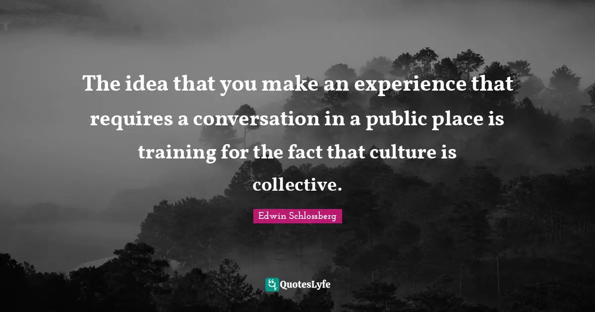 The idea that you make an experience that requires a conversation in a public place is training for the fact that culture is collective.