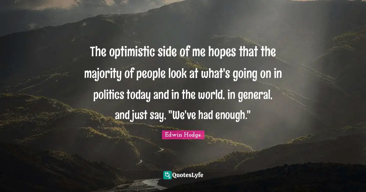 The optimistic side of me hopes that the majority of people look at what's going on in politics today and in the world, in general, and just say, "We've had enough."