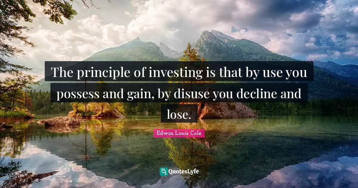 The principle of investing is that by use you possess and gain, by disuse you decline and lose.