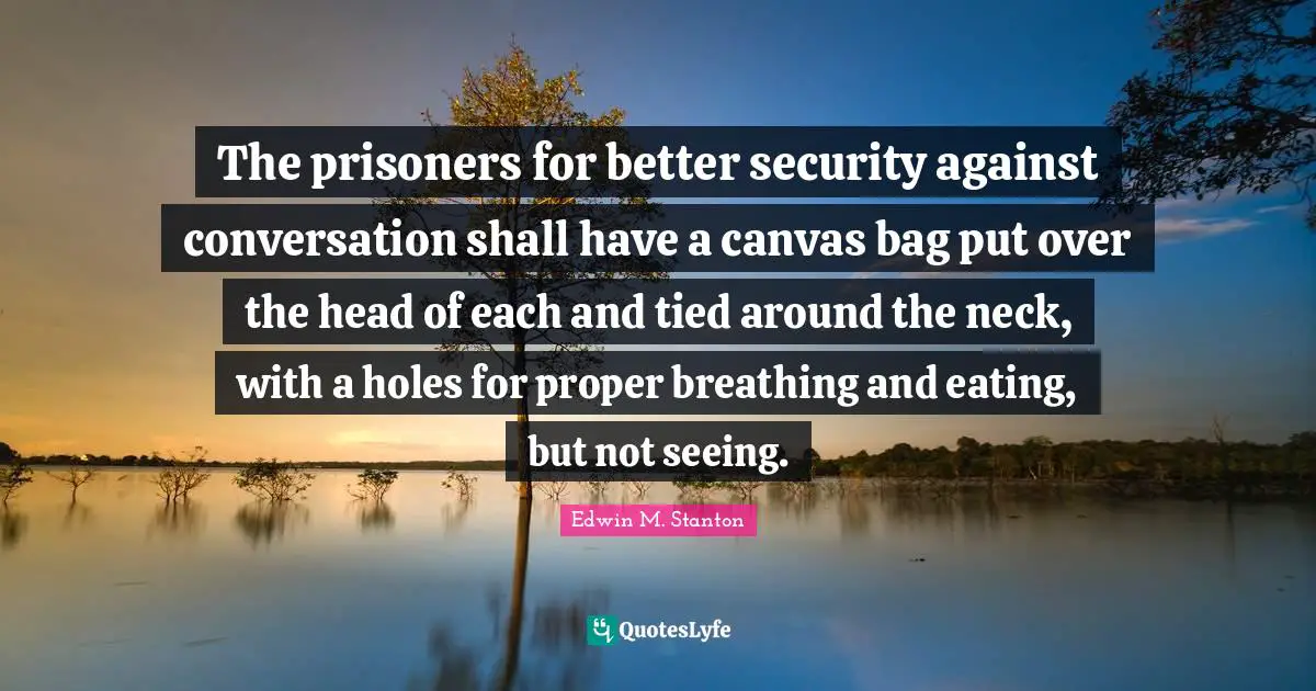 The prisoners for better security against conversation shall have a canvas bag put over the head of each and tied around the neck, with a holes for proper breathing and eating, but not seeing.