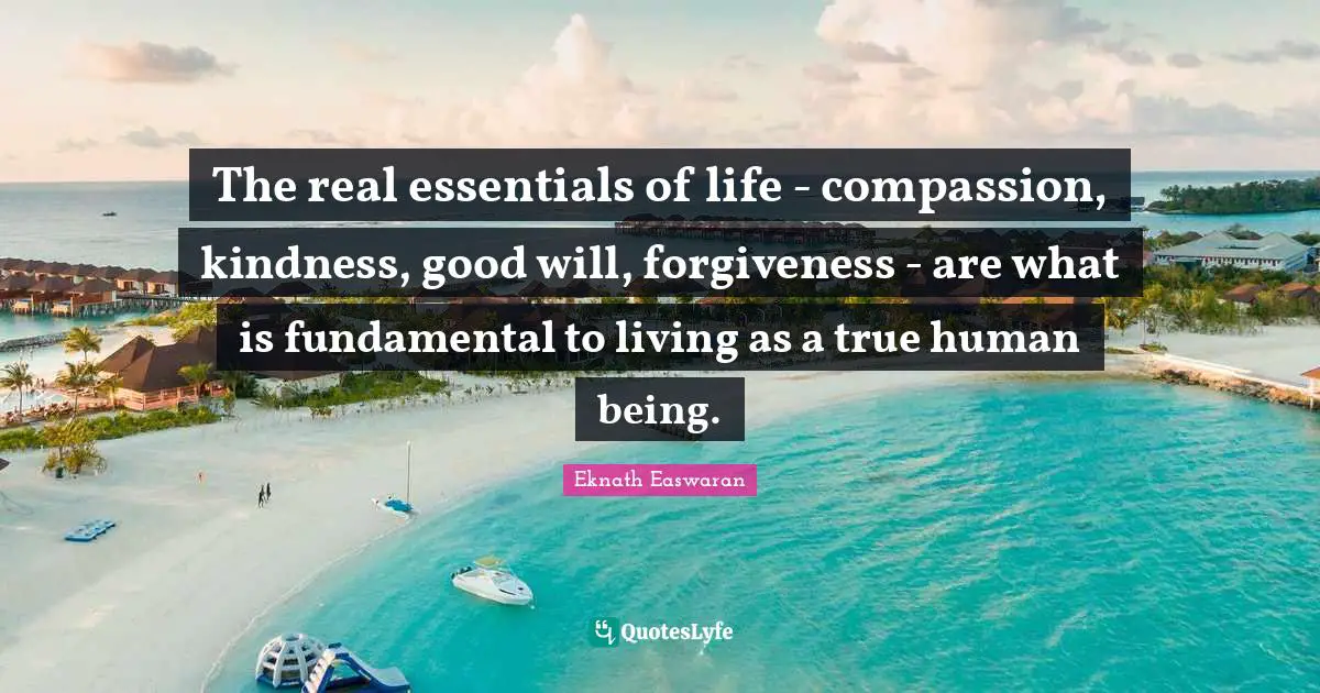 Eknath Easwaran Quotes: "The real essentials of life - compassion, kindness, good will, forgiveness - are what is fundamental to living as a true human being."
