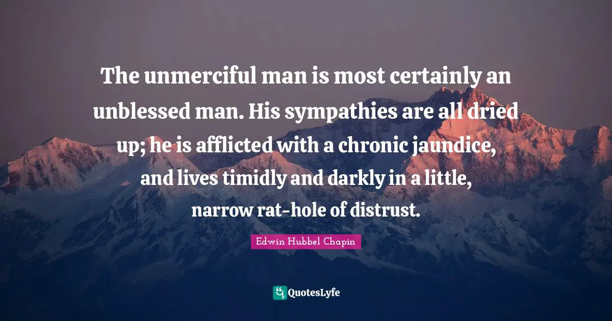 The unmerciful man is most certainly an unblessed man. His sympathies are all dried up; he is afflicted with a chronic jaundice, and lives timidly and darkly in a little, narrow rat-hole of distrust.