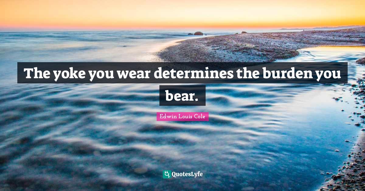 The yoke you wear determines the burden you bear.... Quote by Edwin