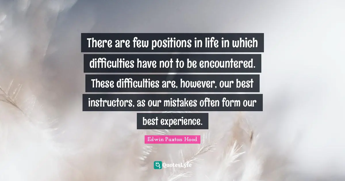 There are few positions in life in which difficulties have not to be encountered. These difficulties are, however, our best instructors, as our mistakes often form our best experience.