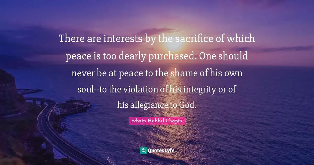 There are interests by the sacrifice of which peace is too dearly purchased. One should never be at peace to the shame of his own soul--to the violation of his integrity or of his allegiance to God.