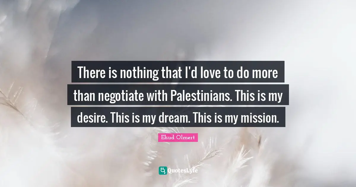 There is nothing that I'd love to do more than negotiate with Palestinians. This is my desire. This is my dream. This is my mission.