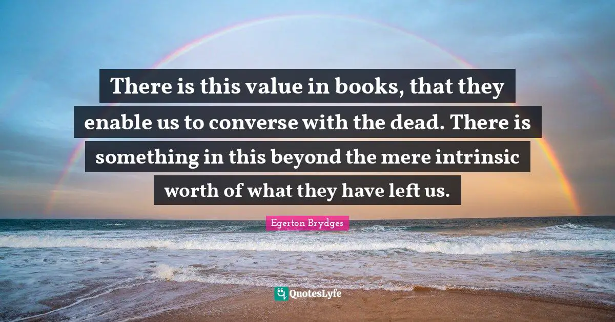 There is this value in books, that they enable us to converse with the dead. There is something in this beyond the mere intrinsic worth of what they have left us.