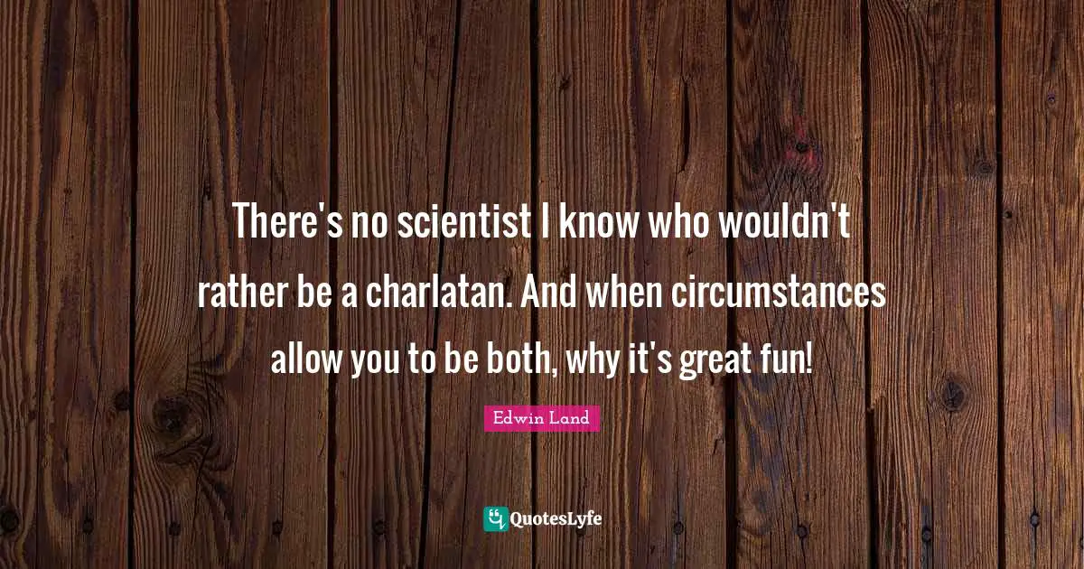 There's no scientist I know who wouldn't rather be a charlatan. And when circumstances allow you to be both, why it's great fun!