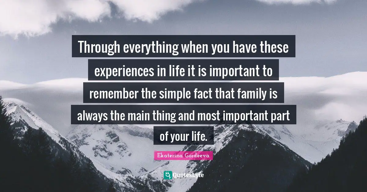 Through everything when you have these experiences in life it is important to remember the simple fact that family is always the main thing and most important part of your life.