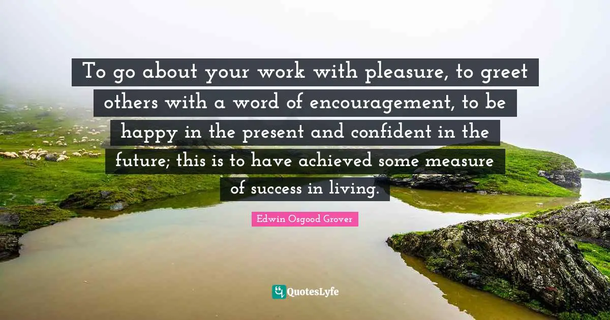 To go about your work with pleasure, to greet others with a word of encouragement, to be happy in the present and confident in the future; this is to have achieved some measure of success in living.
