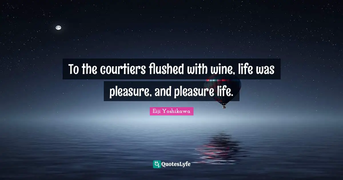To the courtiers flushed with wine, life was pleasure, and pleasure life.