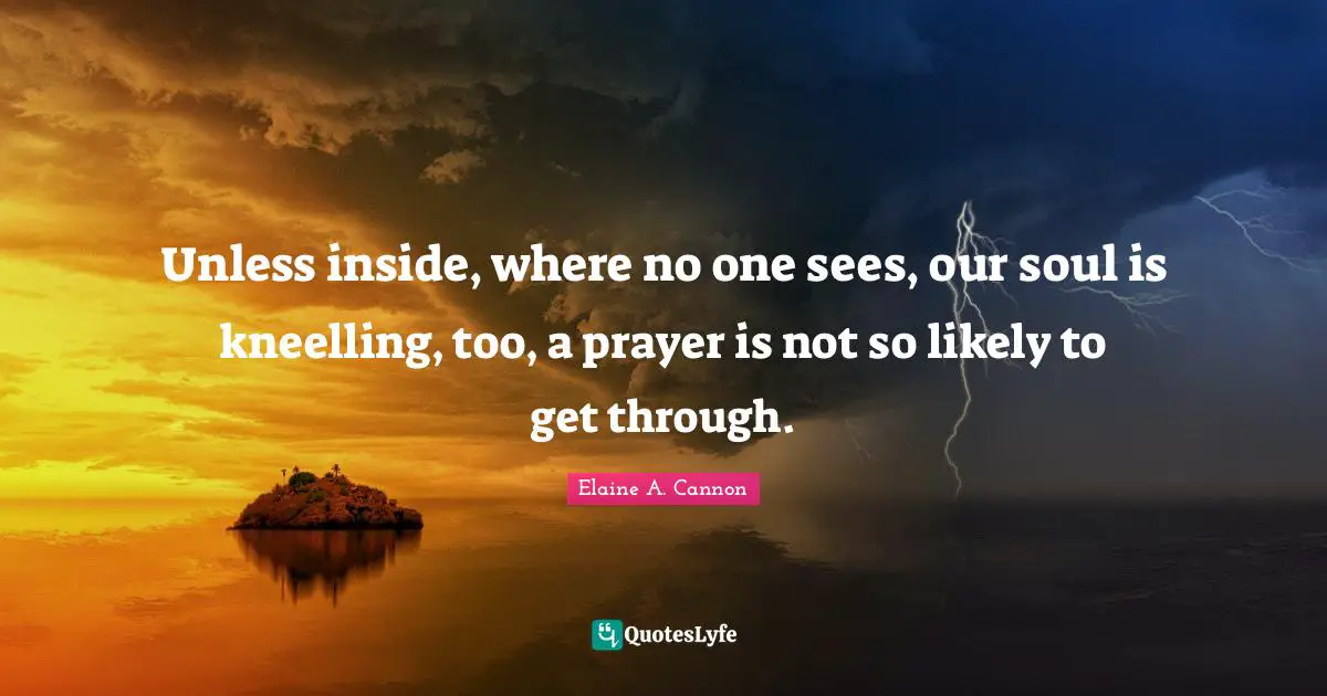 Unless inside, where no one sees, our soul is kneelling, too, a prayer is not so likely to get through.