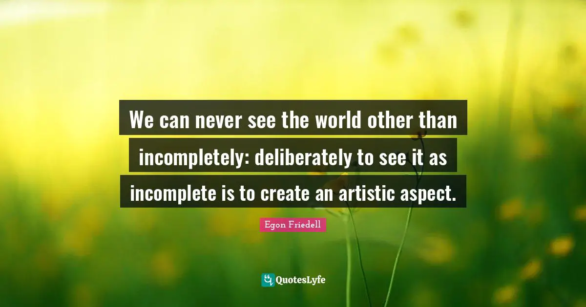 We can never see the world other than incompletely: deliberately to see it as incomplete is to create an artistic aspect.