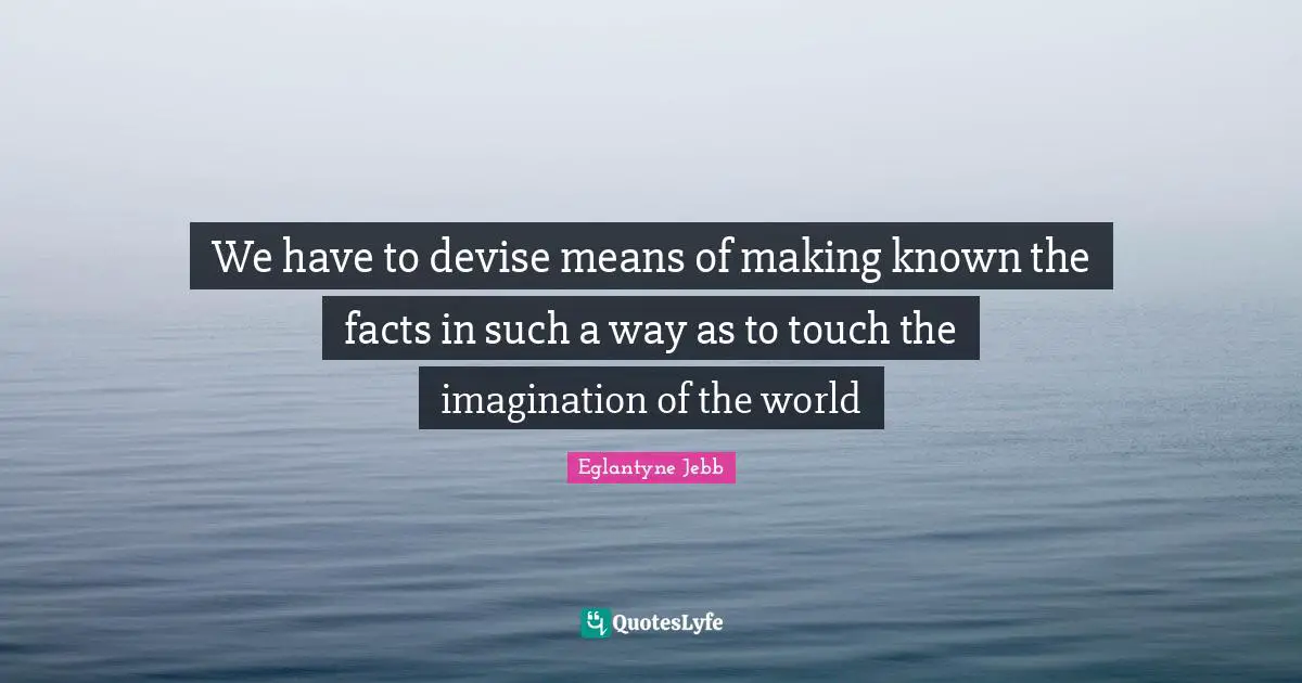 We have to devise means of making known the facts in such a way as to touch the imagination of the world