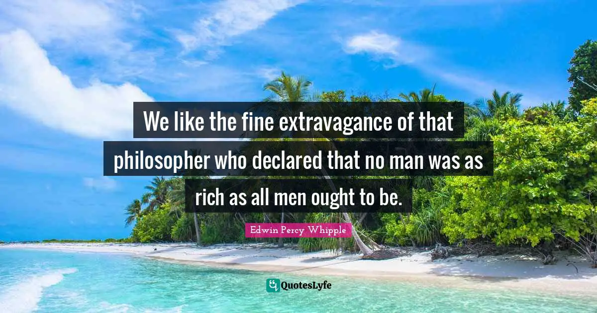 We like the fine extravagance of that philosopher who declared that no man was as rich as all men ought to be.