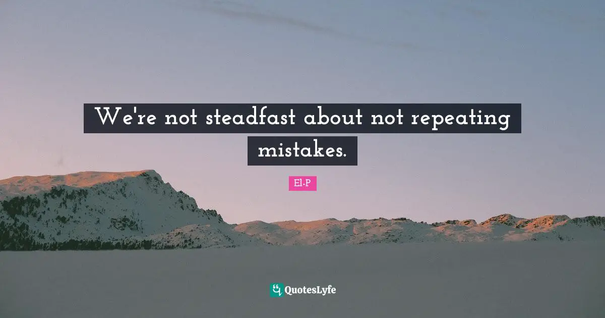 We're not steadfast about not repeating mistakes.
