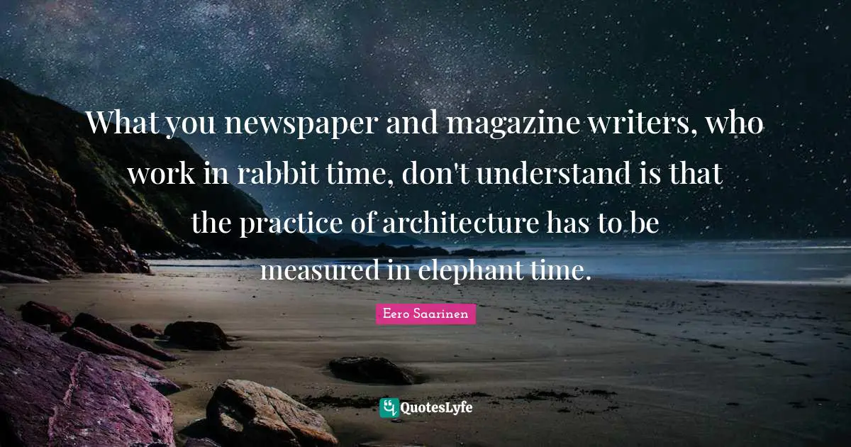 Eero Saarinen Quotes: What you newspaper and magazine writers, who work in rabbit time, don't understand is that the practice of architecture has to be measured in elephant time.