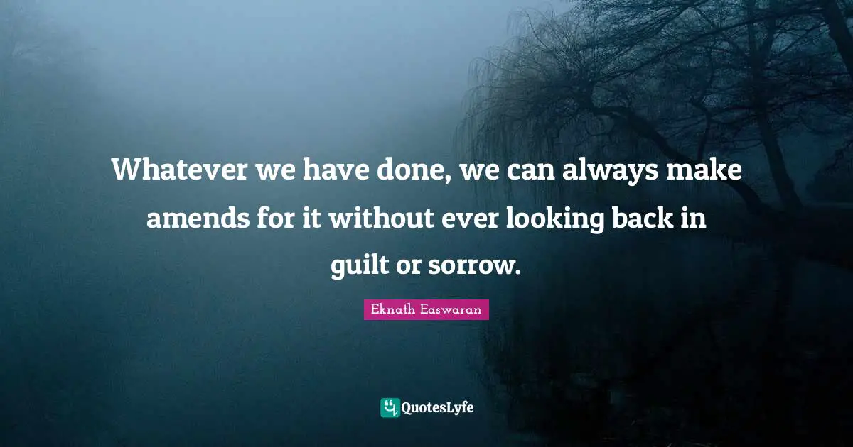 Eknath Easwaran Quotes: "Whatever we have done, we can always make amends for it without ever looking back in guilt or sorrow."
