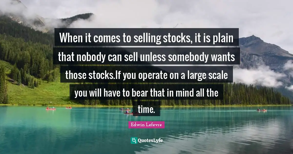 Scale Quotes: "When it comes to selling stocks, it is plain that nobody can sell unless somebody wants those stocks.If you operate on a large scale you will have to bear that in mind all the time."