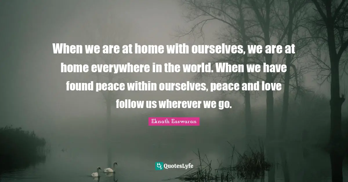 Eknath Easwaran Quotes: "When we are at home with ourselves, we are at home everywhere in the world. When we have found peace within ourselves, peace and love follow us wherever we go."