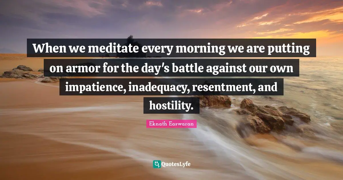 Eknath Easwaran Quotes: "When we meditate every morning we are putting on armor for the day's battle against our own impatience, inadequacy, resentment, and hostility."