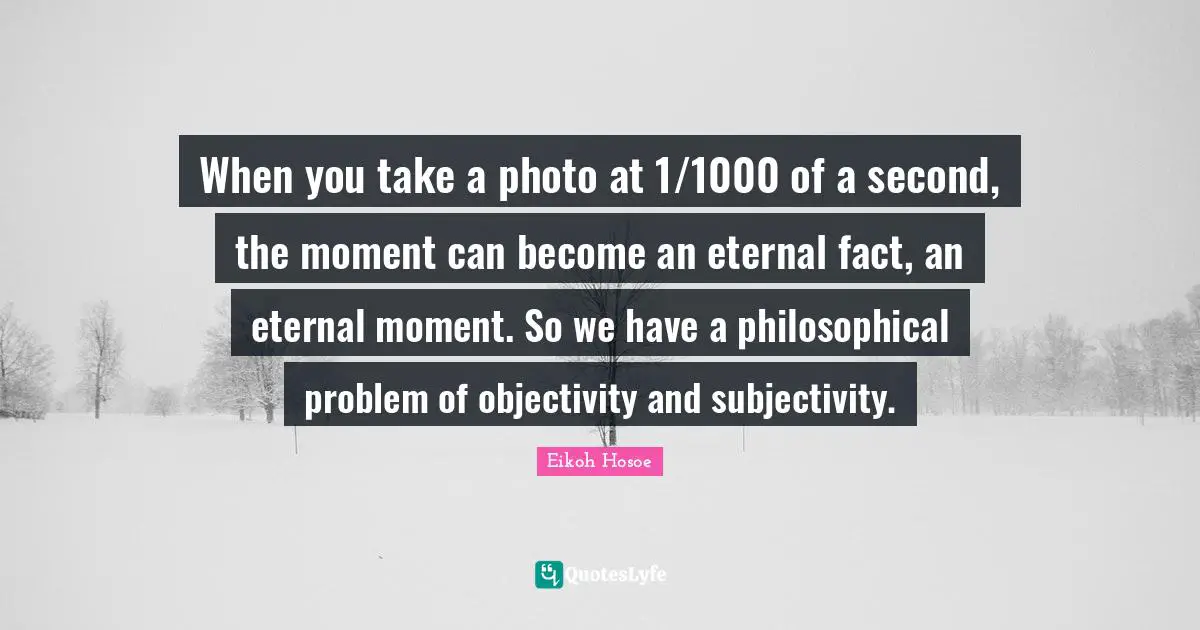 When you take a photo at 1/1000 of a second, the moment can become an eternal fact, an eternal moment. So we have a philosophical problem of objectivity and subjectivity.