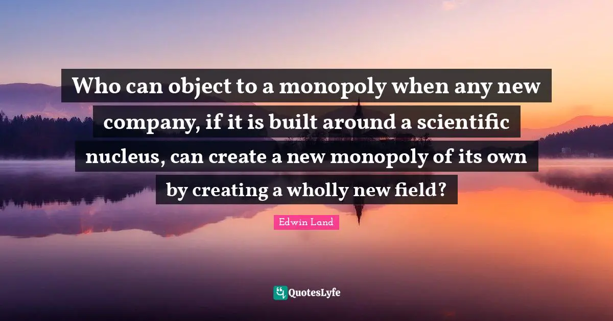 Edwin Land Quotes: "Who can object to a monopoly when any new company, if it is built around a scientific nucleus, can create a new monopoly of its own by creating a wholly new field?"