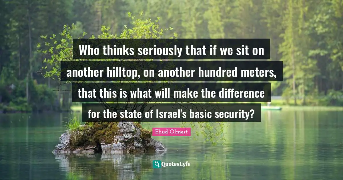 Who thinks seriously that if we sit on another hilltop, on another hundred meters, that this is what will make the difference for the state of Israel's basic security?