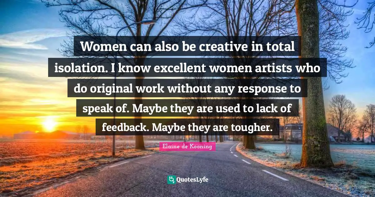 Women can also be creative in total isolation. I know excellent women artists who do original work without any response to speak of. Maybe they are used to lack of feedback. Maybe they are tougher.