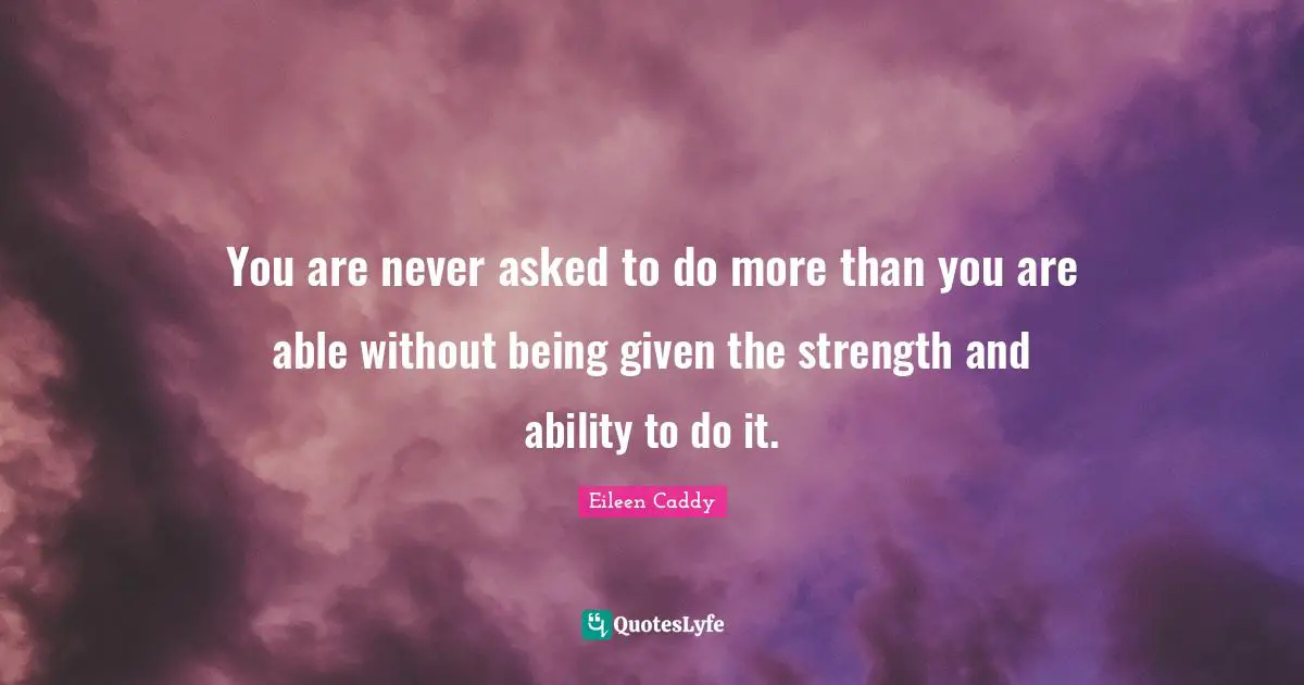 You are never asked to do more than you are able without being given the strength and ability to do it.