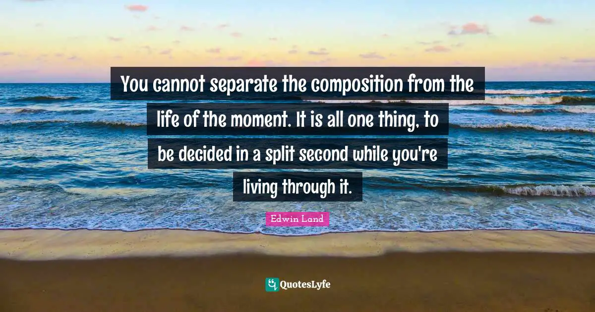 You cannot separate the composition from the life of the moment. It is all one thing, to be decided in a split second while you're living through it.