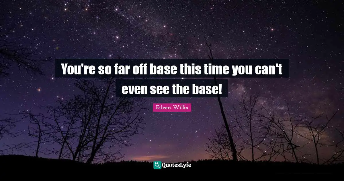 You're so far off base this time you can't even see the base!