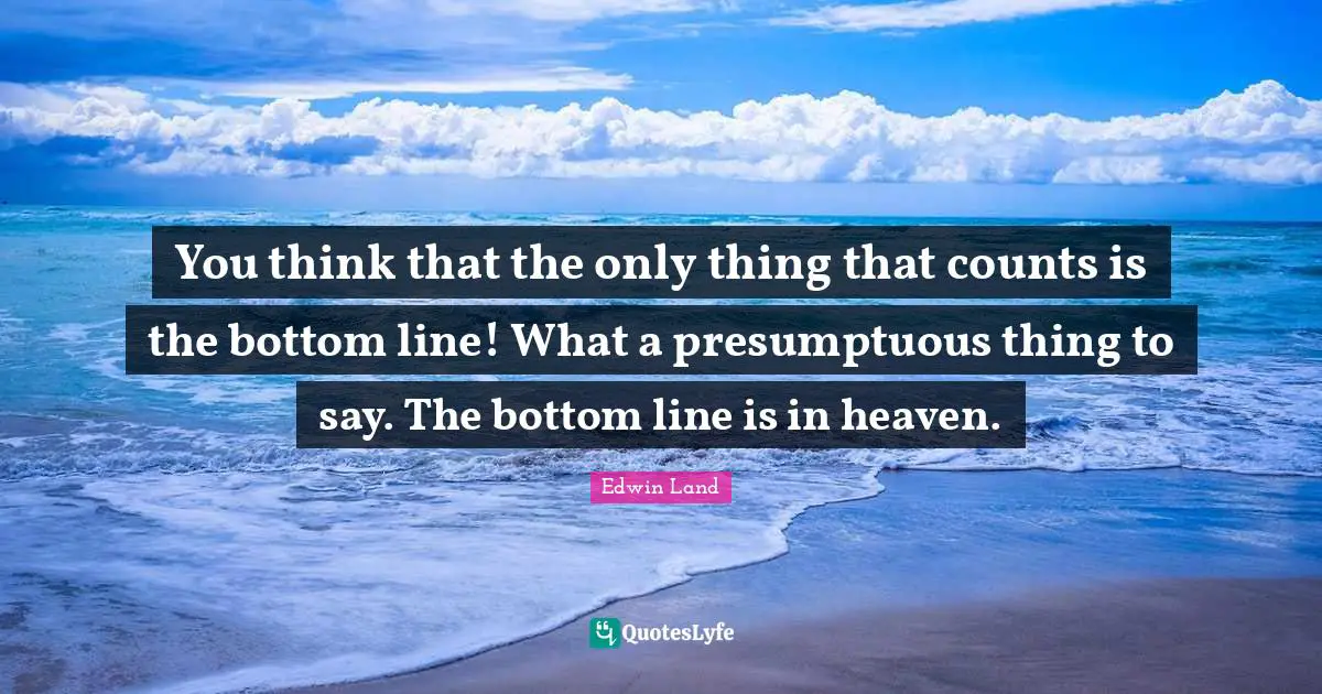 You think that the only thing that counts is the bottom line! What a presumptuous thing to say. The bottom line is in heaven.
