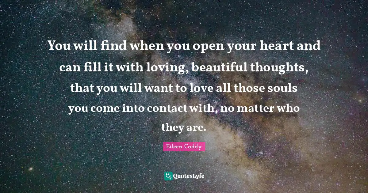 You will find when you open your heart and can fill it with loving, beautiful thoughts, that you will want to love all those souls you come into contact with, no matter who they are.