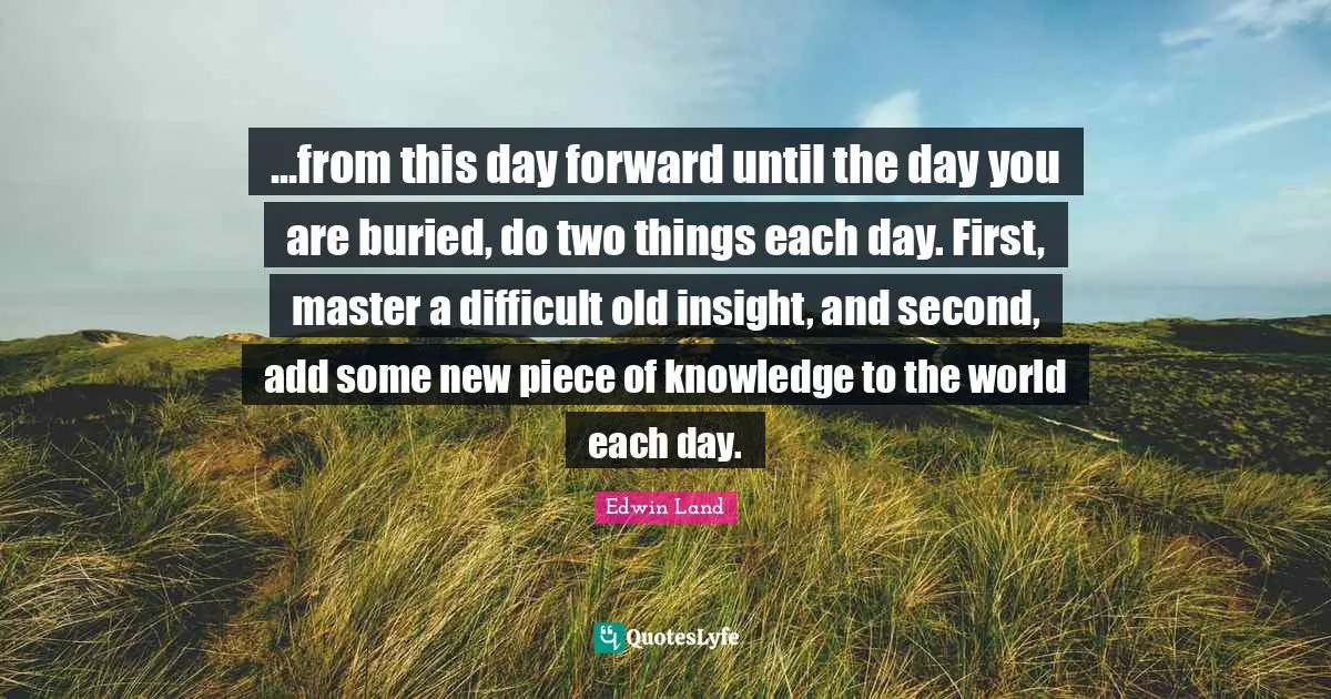 Edwin Land Quotes: "...from this day forward until the day you are buried, do two things each day. First, master a difficult old insight, and second, add some new piece of knowledge to the world each day."