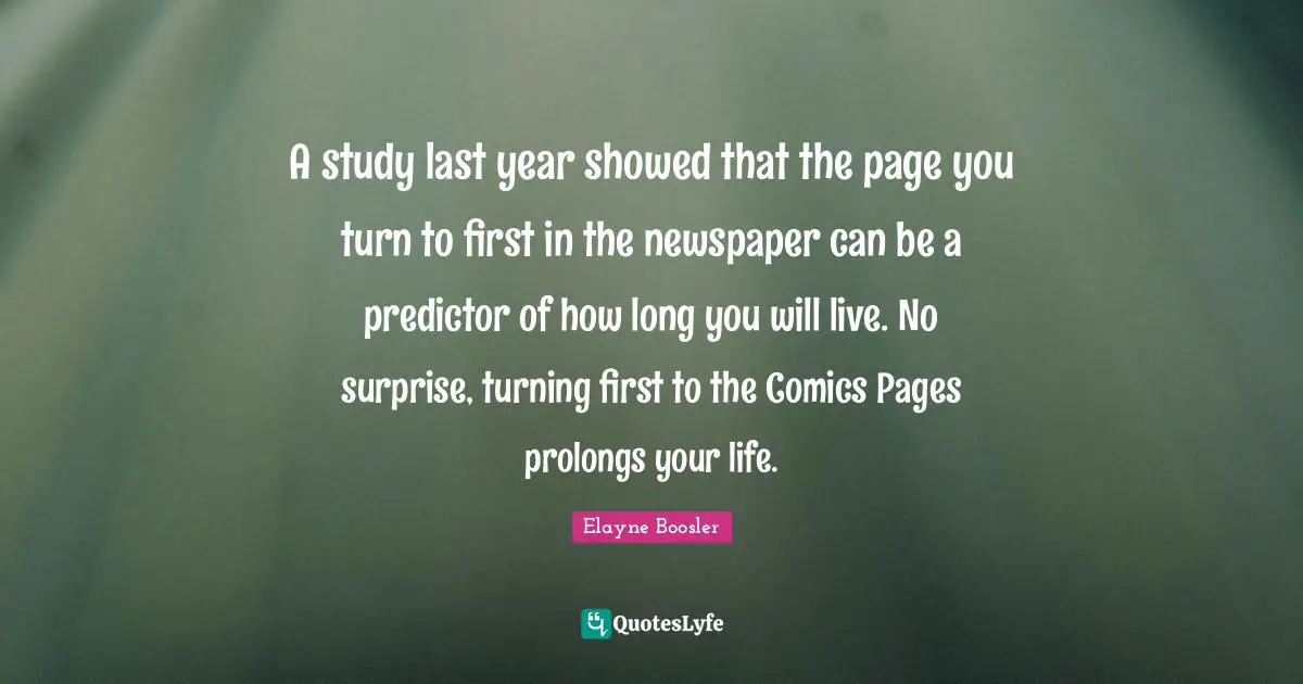 A study last year showed that the page you turn to first in the newspaper can be a predictor of how long you will live. No surprise, turning first to the Comics Pages prolongs your life.