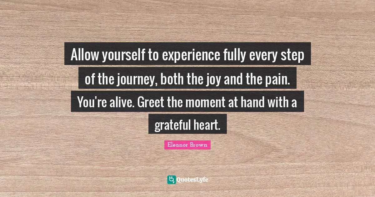 Allow yourself to experience fully every step of the journey, both the joy and the pain. You're alive. Greet the moment at hand with a grateful heart.