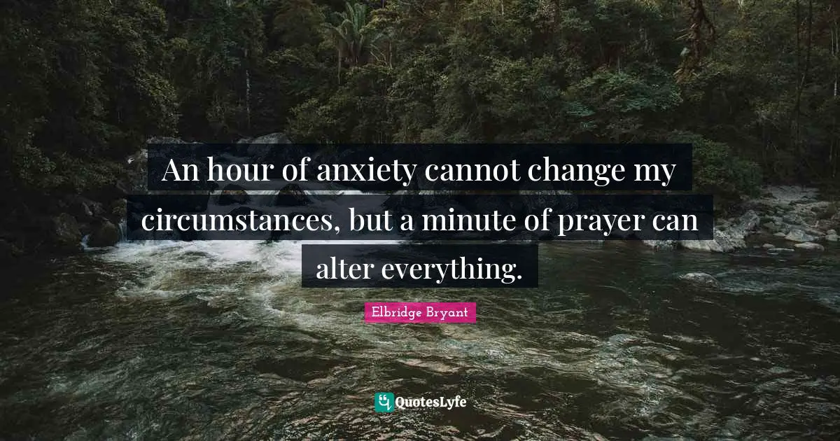 An hour of anxiety cannot change my circumstances, but a minute of prayer can alter everything.