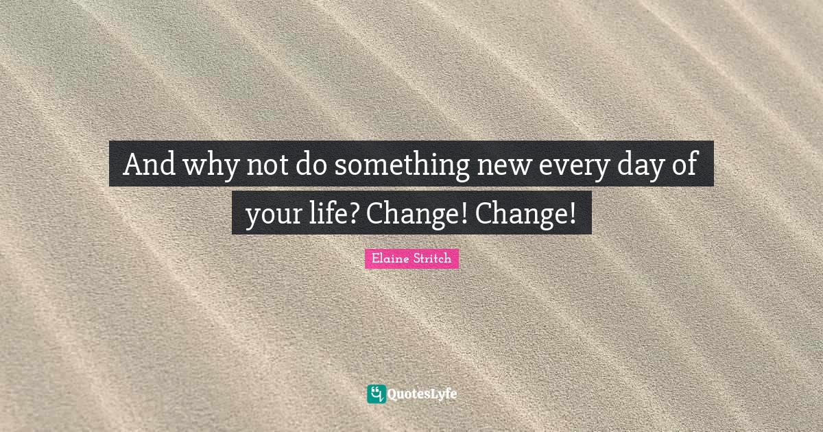 And why not do something new every day of your life? Change! Change