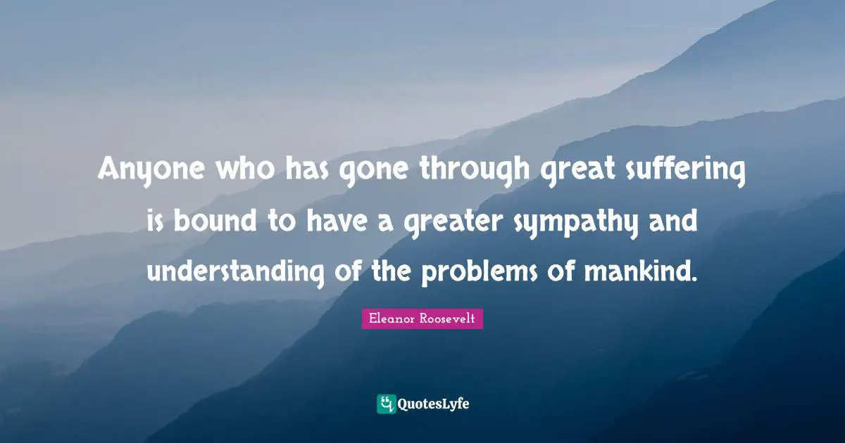 Anyone who has gone through great suffering is bound to have a greater sympathy and understanding of the problems of mankind.
