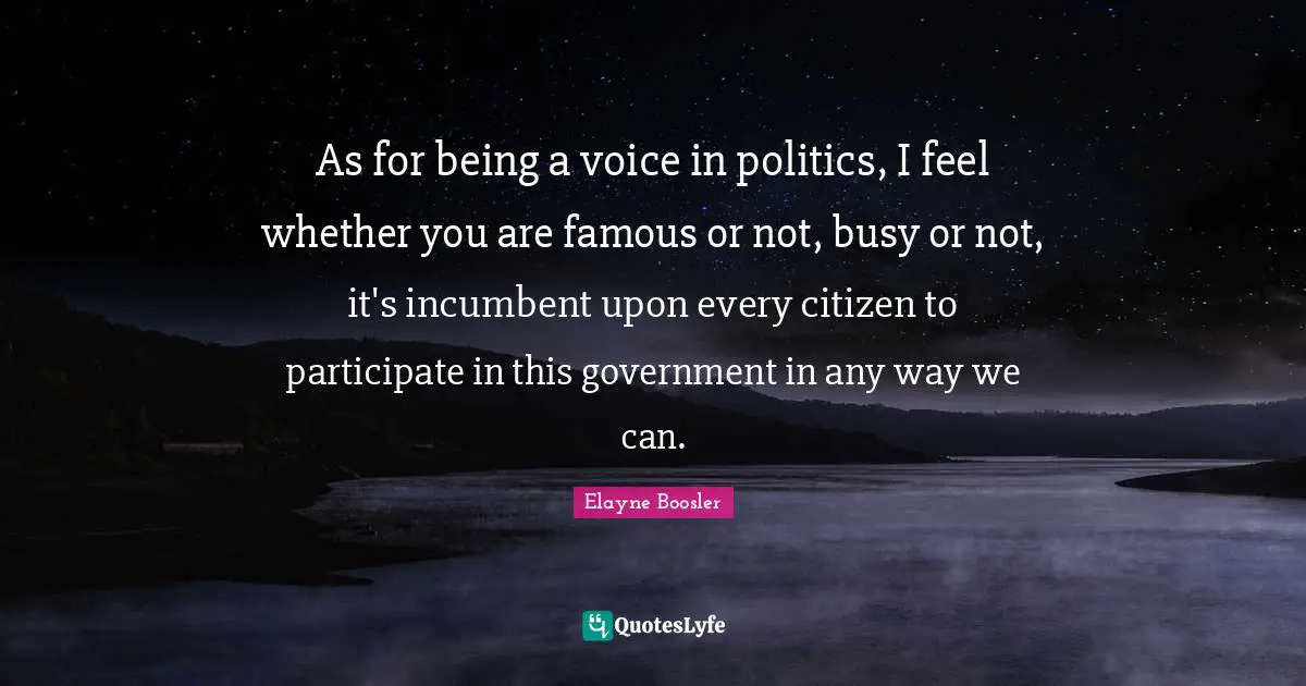 As for being a voice in politics, I feel whether you are famous or not, busy or not, it's incumbent upon every citizen to participate in this government in any way we can.